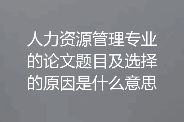人力资源管理专业的论文题目及选择的原因是什么意思
