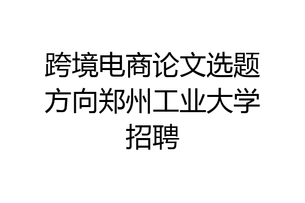 跨境电商论文选题方向郑州工业大学招聘