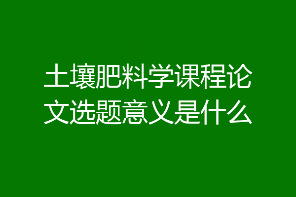 土壤肥料学课程论文选题意义是什么