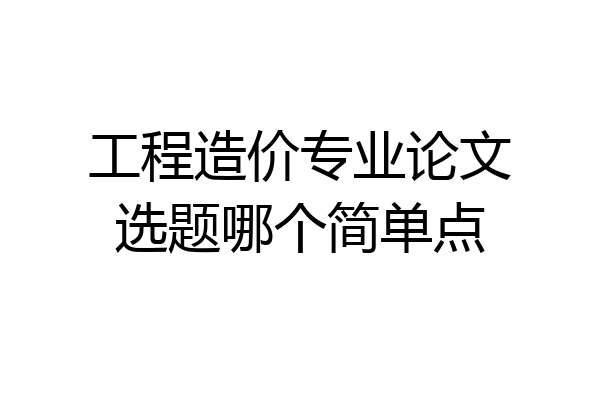 工程造价专业论文选题哪个简单点