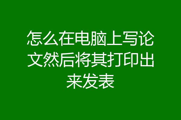 怎么在电脑上写论文然后将其打印出来发表