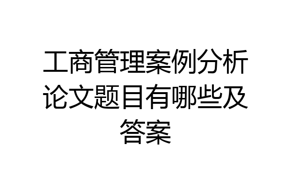 工商管理案例分析论文题目有哪些及答案