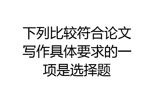 下列比较符合论文写作具体要求的一项是选择题