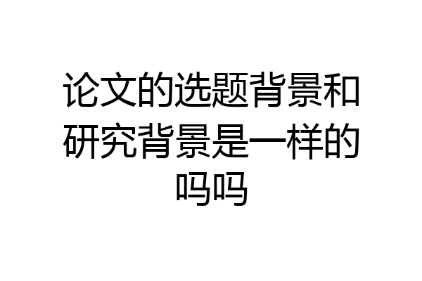 论文的选题背景和研究背景是一样的吗吗