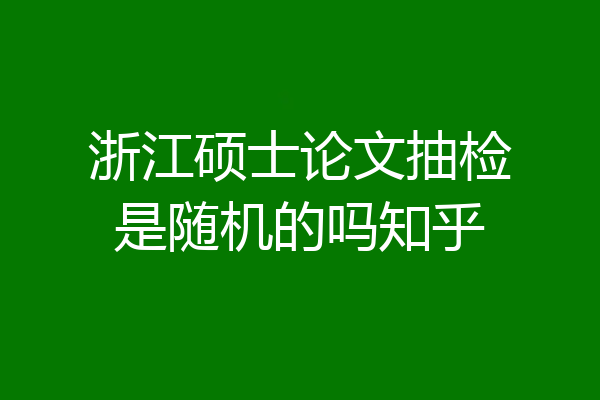 浙江硕士论文抽检是随机的吗知乎