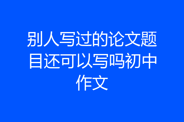 别人写过的论文题目还可以写吗初中作文