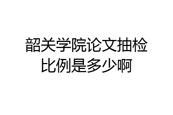 韶关学院论文抽检比例是多少啊