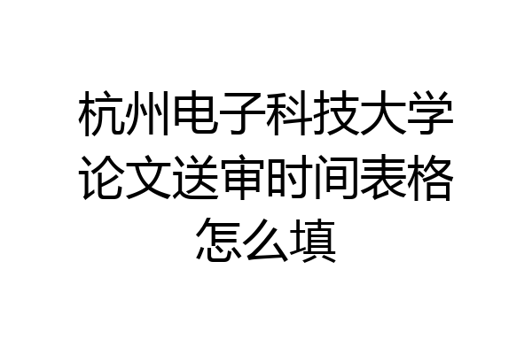 杭州电子科技大学论文送审时间表格怎么填