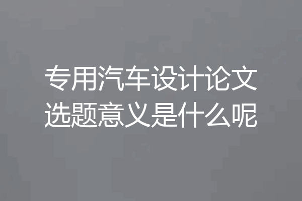 专用汽车设计论文选题意义是什么呢