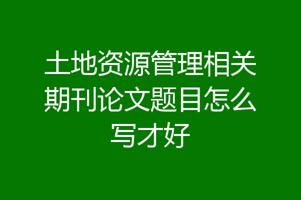 土地资源管理相关期刊论文题目怎么写才好