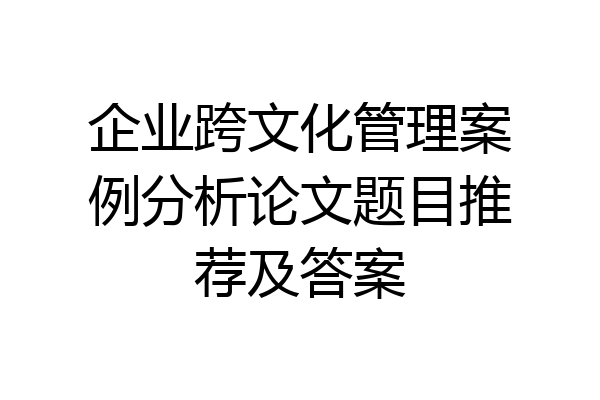 企业跨文化管理案例分析论文题目推荐及答案