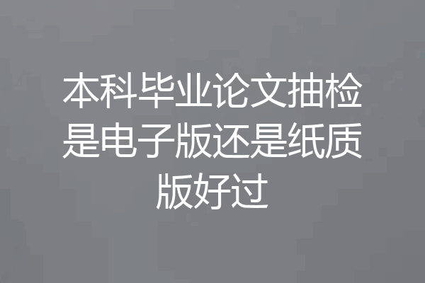 本科毕业论文抽检是电子版还是纸质版好过