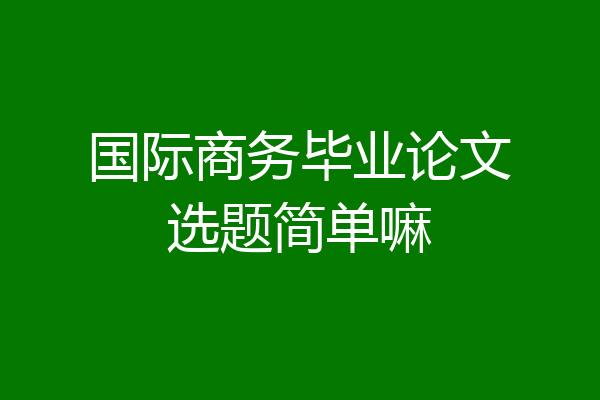 国际商务毕业论文选题简单嘛
