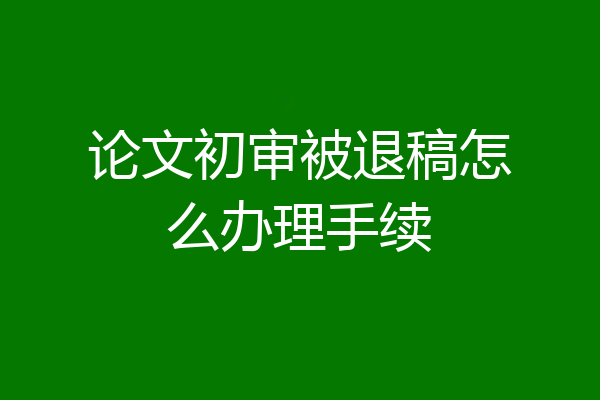 论文初审被退稿怎么办理手续