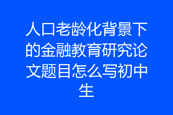 人口老龄化背景下的金融教育研究论文题目怎么写初中生