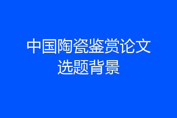 中国陶瓷鉴赏论文选题背景
