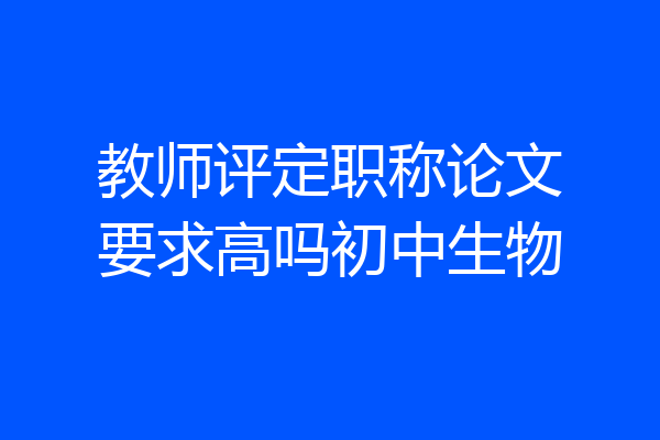 教师评定职称论文要求高吗初中生物