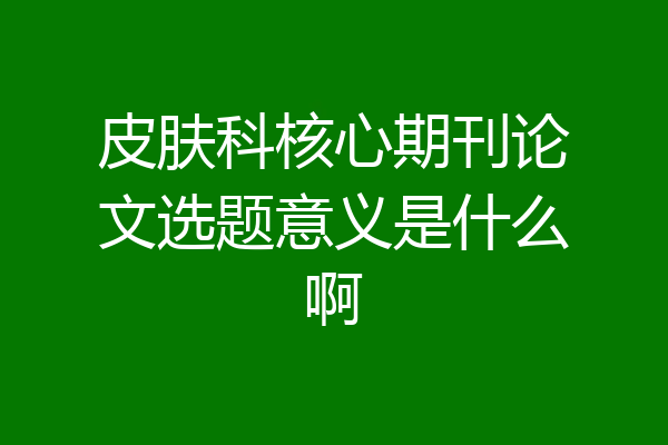 皮肤科核心期刊论文选题意义是什么啊