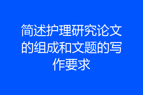 简述护理研究论文的组成和文题的写作要求