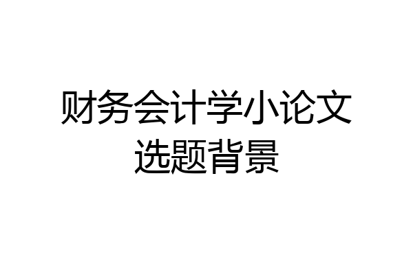 财务会计学小论文选题背景
