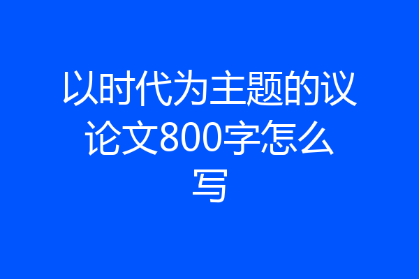 以时代为主题的议论文800字怎么写