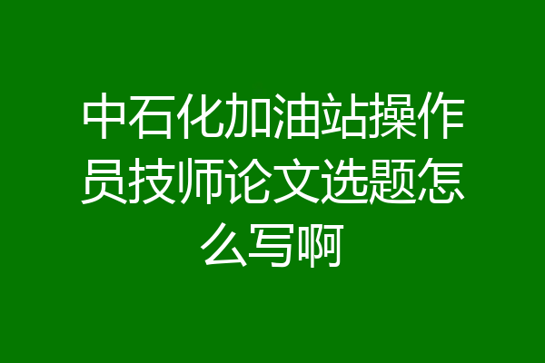 中石化加油站操作员技师论文选题怎么写啊