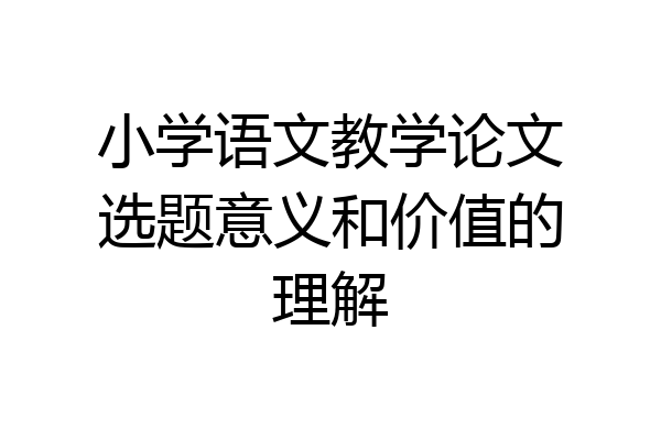小学语文教学论文选题意义和价值的理解