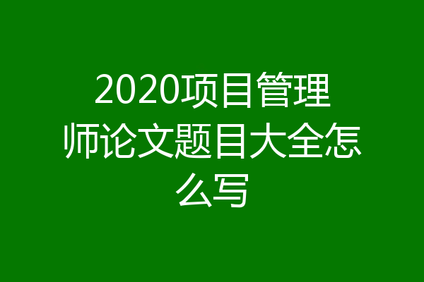 2020项目管理师论文题目大全怎么写