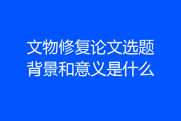 文物修复论文选题背景和意义是什么