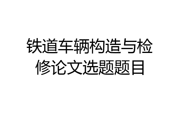 铁道车辆构造与检修论文选题题目