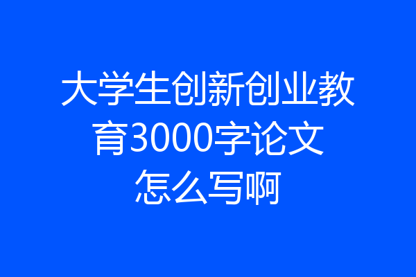 大学生创新创业教育3000字论文怎么写啊