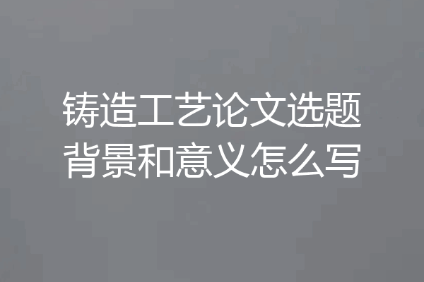 铸造工艺论文选题背景和意义怎么写