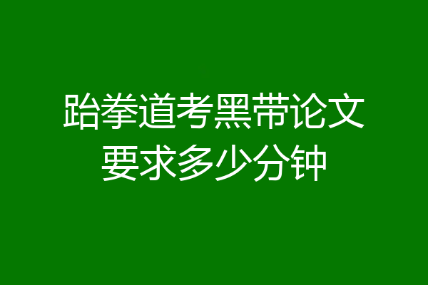 跆拳道考黑带论文要求多少分钟