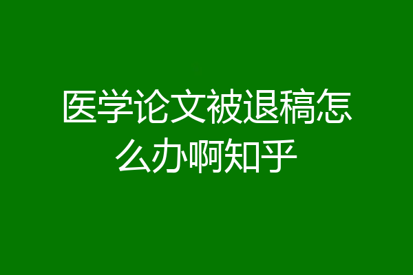 医学论文被退稿怎么办啊知乎