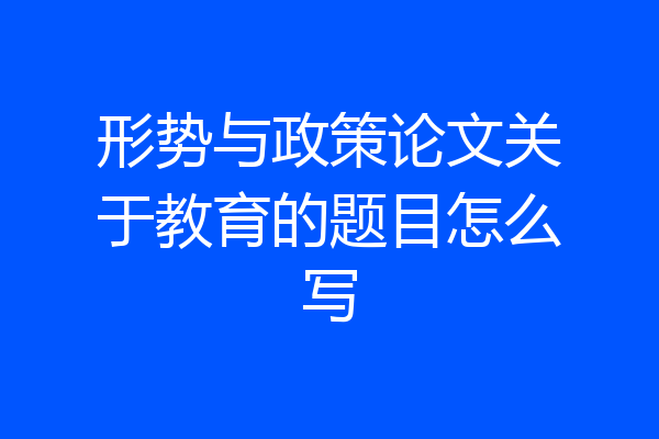 形势与政策论文关于教育的题目怎么写