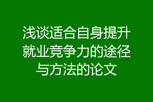 浅谈适合自身提升就业竞争力的途径与方法的论文