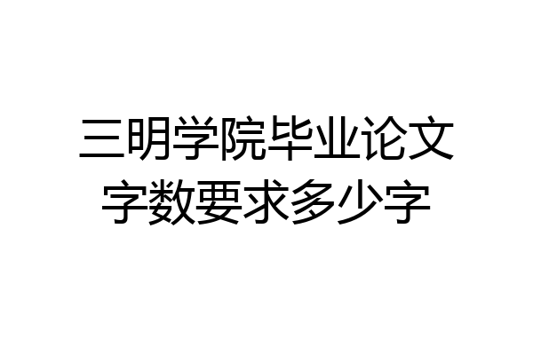 三明学院毕业论文字数要求多少字