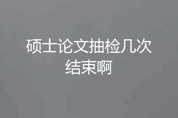 硕士论文抽检几次结束啊