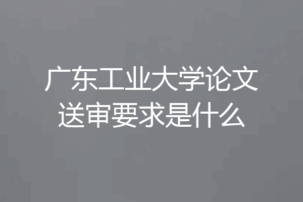 广东工业大学论文送审要求是什么