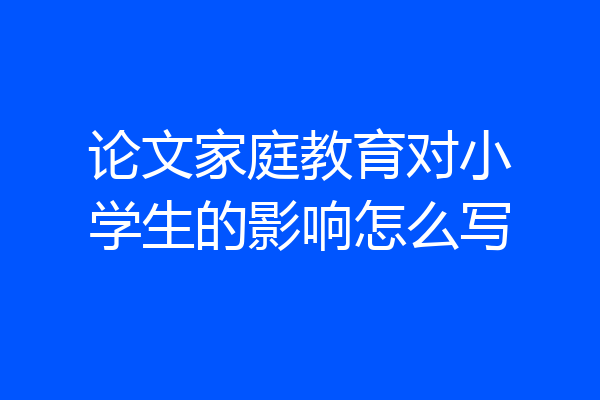 论文家庭教育对小学生的影响怎么写