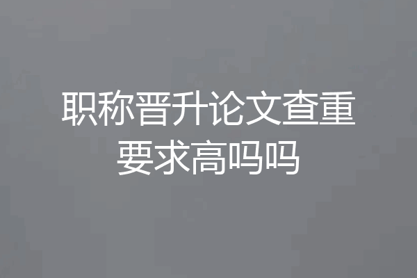 职称晋升论文查重要求高吗吗