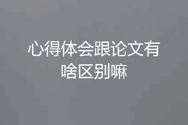 心得体会跟论文有啥区别嘛