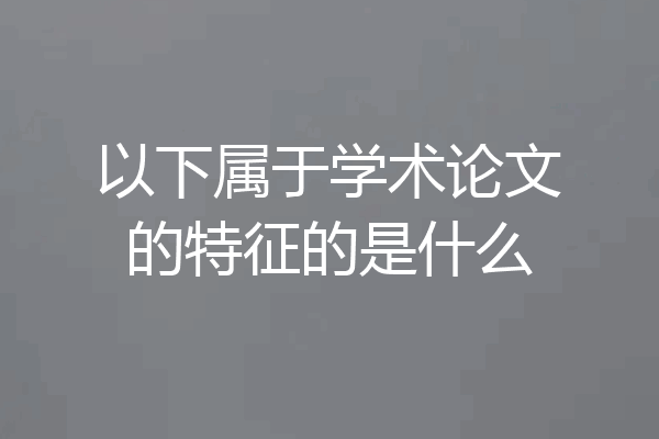 以下属于学术论文的特征的是什么