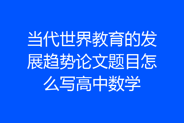 当代世界教育的发展趋势论文题目怎么写高中数学