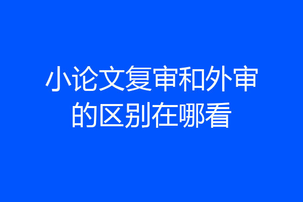 小论文复审和外审的区别在哪看