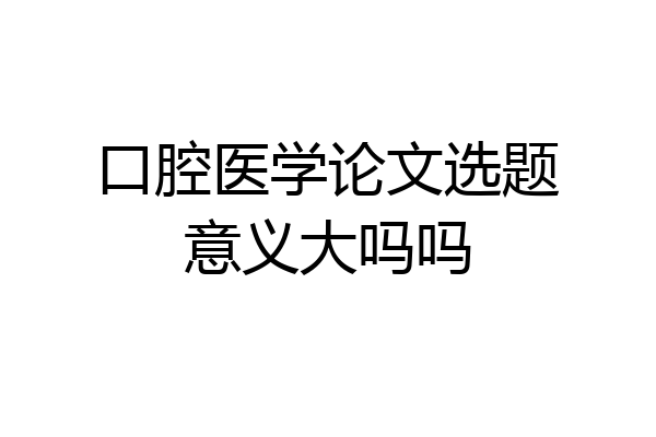 口腔医学论文选题意义大吗吗