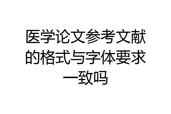 医学论文参考文献的格式与字体要求一致吗