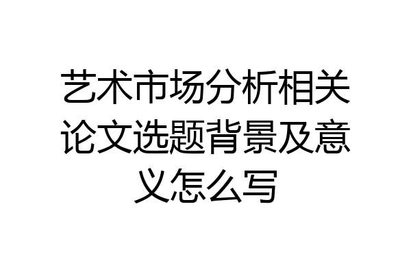 艺术市场分析相关论文选题背景及意义怎么写