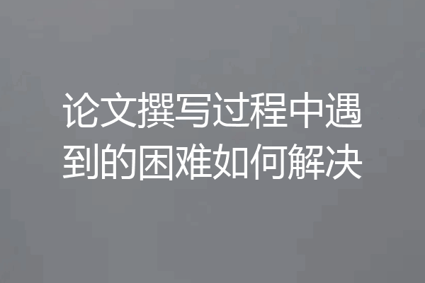 论文撰写过程中遇到的困难如何解决