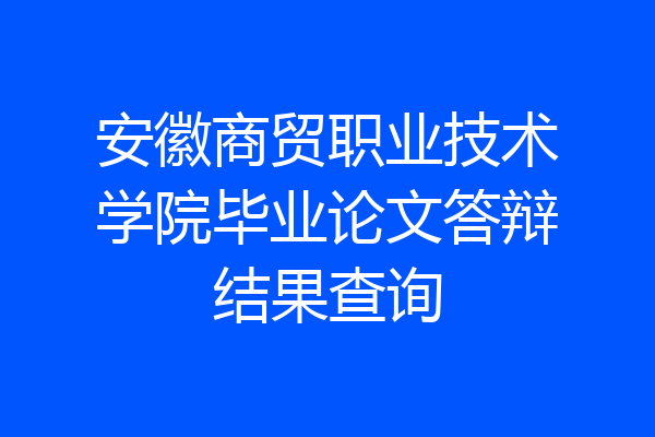 安徽商贸职业技术学院毕业论文答辩结果查询